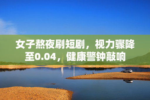 女子熬夜刷短剧，视力骤降至0.04，健康警钟敲响