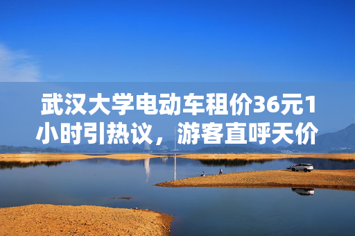 武汉大学电动车租价36元1小时引热议，游客直呼天价