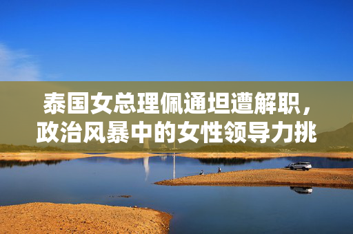 泰国女总理佩通坦遭解职，政治风暴中的女性领导力挑战
