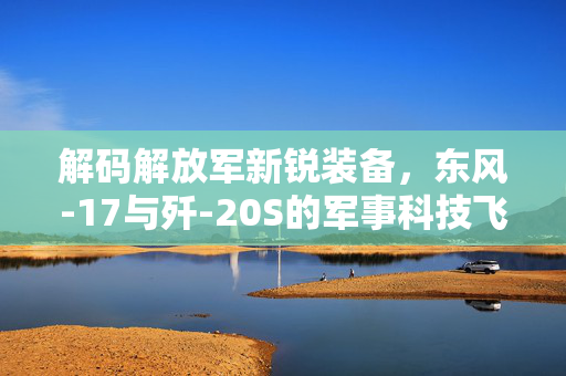 解码解放军新锐装备，东风-17与歼-20S的军事科技飞跃