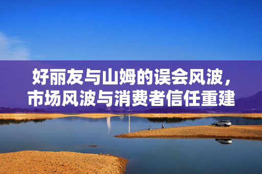 好丽友与山姆的误会风波，市场风波与消费者信任重建