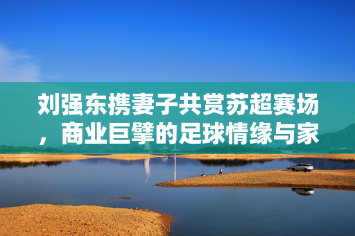 刘强东携妻子共赏苏超赛场，商业巨擘的足球情缘与家庭温馨时刻