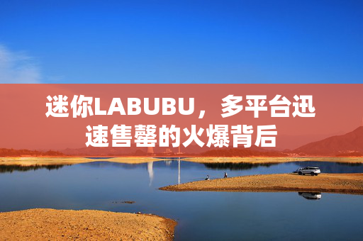 迷你LABUBU，多平台迅速售罄的火爆背后