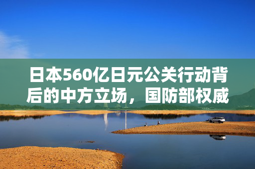 日本560亿日元公关行动背后的中方立场，国防部权威回应