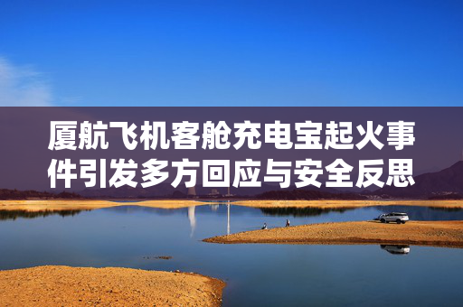 厦航飞机客舱充电宝起火事件引发多方回应与安全反思