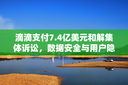滴滴支付7.4亿美元和解集体诉讼，数据安全与用户隐私的深刻反思
