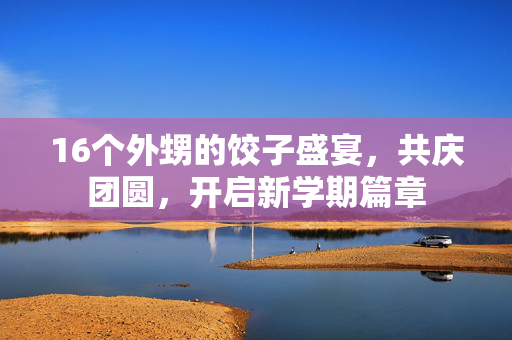 16个外甥的饺子盛宴，共庆团圆，开启新学期篇章