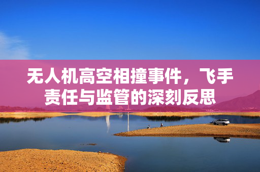 无人机高空相撞事件，飞手责任与监管的深刻反思