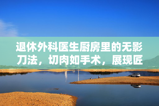 退休外科医生厨房里的无影刀法，切肉如手术，展现匠心独运的烹饪艺术