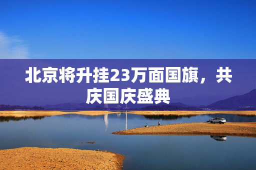 北京将升挂23万面国旗，共庆国庆盛典