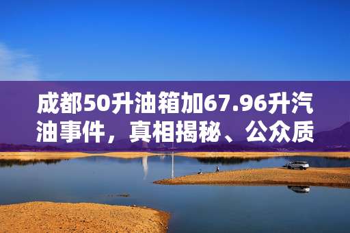 成都50升油箱加67.96升汽油事件，真相揭秘、公众质疑与行业反思