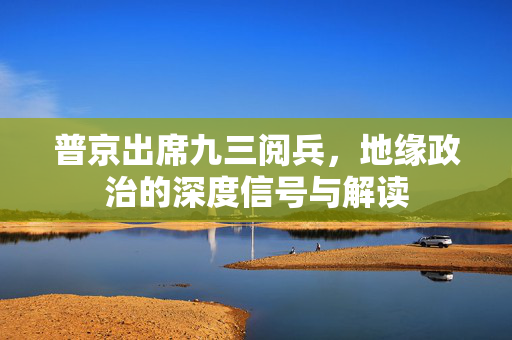 普京出席九三阅兵，地缘政治的深度信号与解读