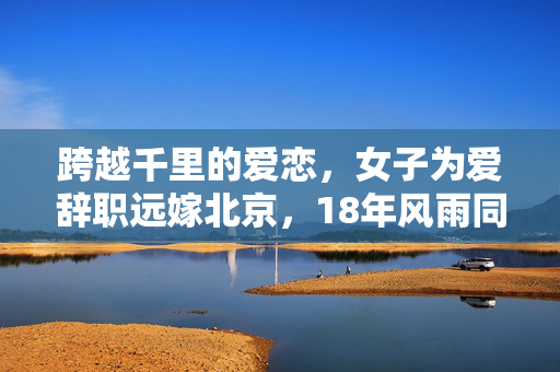 跨越千里的爱恋，女子为爱辞职远嫁北京，18年风雨同舟的坚守与离散