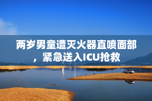 两岁男童遭灭火器直喷面部，紧急送入ICU抢救
