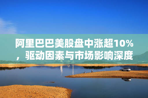 阿里巴巴美股盘中涨超10%，驱动因素与市场影响深度剖析