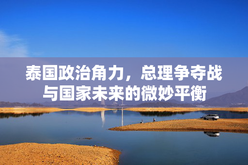 泰国政治角力，总理争夺战与国家未来的微妙平衡