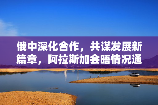 俄中深化合作，共谋发展新篇章，阿拉斯加会晤情况通报