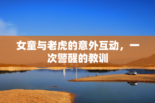 女童与老虎的意外互动，一次警醒的教训