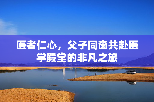 医者仁心，父子同窗共赴医学殿堂的非凡之旅