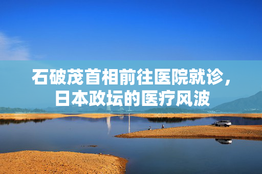 石破茂首相前往医院就诊，日本政坛的医疗风波
