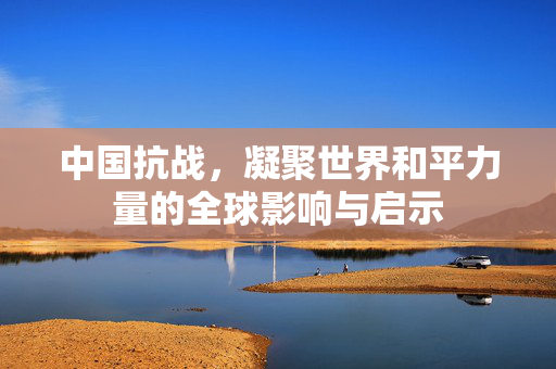 中国抗战，凝聚世界和平力量的全球影响与启示
