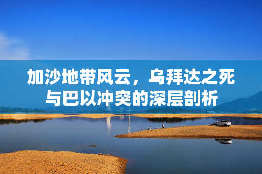 加沙地带风云，乌拜达之死与巴以冲突的深层剖析