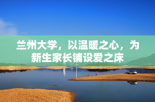 兰州大学，以温暖之心，为新生家长铺设爱之床