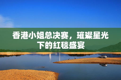 香港小姐总决赛，璀璨星光下的红毯盛宴
