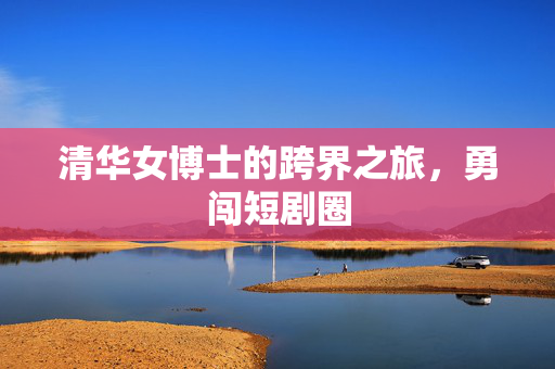 清华女博士的跨界之旅，勇闯短剧圈