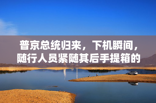 普京总统归来，下机瞬间，随行人员紧随其后手提箱的庄重场景