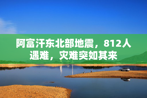 阿富汗东北部地震，812人遇难，灾难突如其来