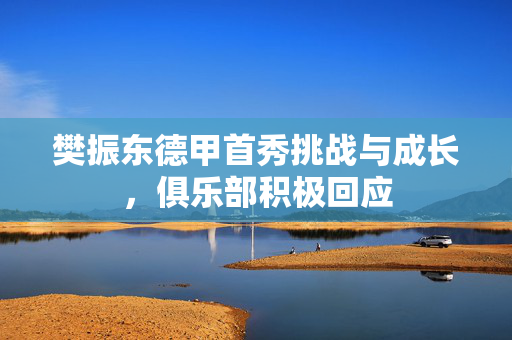 樊振东德甲首秀挑战与成长，俱乐部积极回应