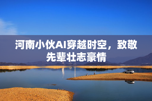 河南小伙AI穿越时空，致敬先辈壮志豪情