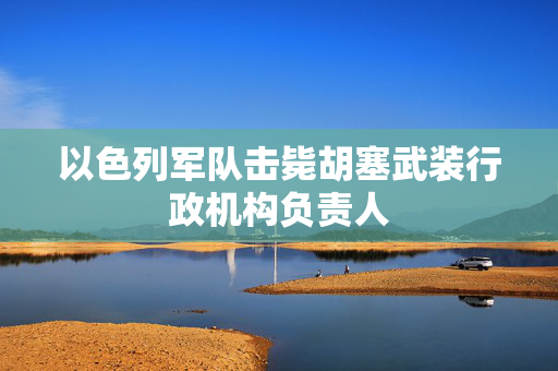 以色列军队击毙胡塞武装行政机构负责人
