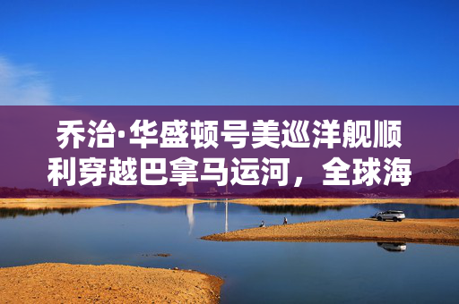 乔治·华盛顿号美巡洋舰顺利穿越巴拿马运河，全球海军力量的战略意义彰显
