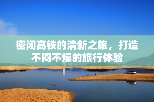 密闭高铁的清新之旅，打造不闷不燥的旅行体验
