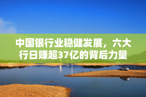 中国银行业稳健发展，六大行日赚超37亿的背后力量