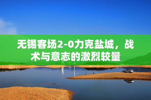 无锡客场2-0力克盐城，战术与意志的激烈较量