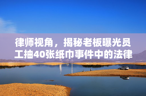 律师视角，揭秘老板曝光员工抽40张纸巾事件中的法律边界与职业道德