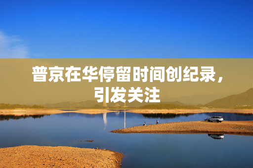 普京在华停留时间创纪录，引发关注