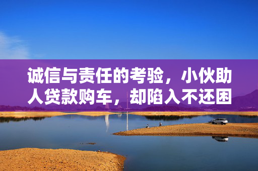诚信与责任的考验，小伙助人贷款购车，却陷入不还困境