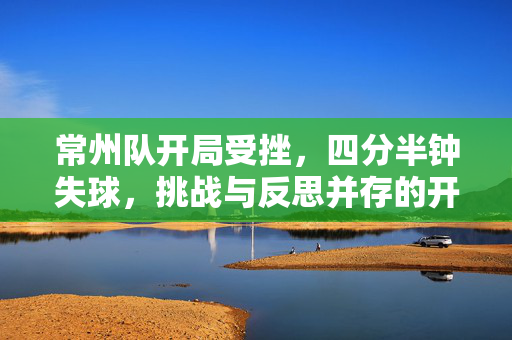 常州队开局受挫，四分半钟失球，挑战与反思并存的开场之战