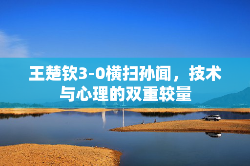 王楚钦3-0横扫孙闻，技术与心理的双重较量