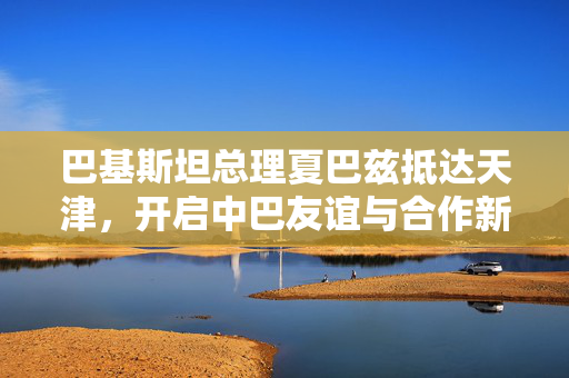 巴基斯坦总理夏巴兹抵达天津，开启中巴友谊与合作新篇章
