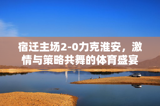 宿迁主场2-0力克淮安，激情与策略共舞的体育盛宴