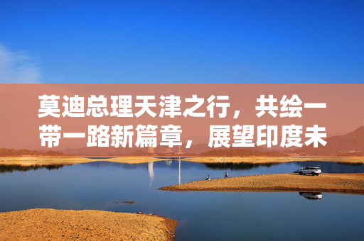 莫迪总理天津之行，共绘一带一路新篇章，展望印度未来