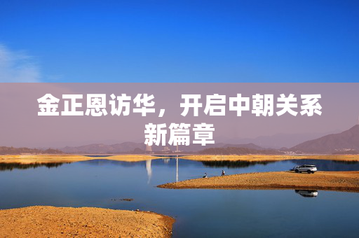 金正恩访华，开启中朝关系新篇章