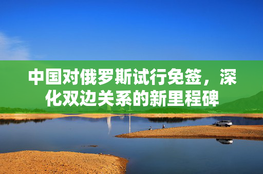 中国对俄罗斯试行免签，深化双边关系的新里程碑