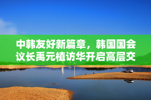 中韩友好新篇章，韩国国会议长禹元植访华开启高层交流