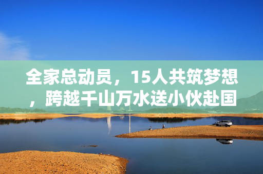 全家总动员，15人共筑梦想，跨越千山万水送小伙赴国防科大报到